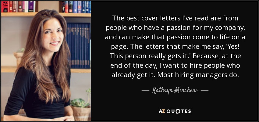 The best cover letters I've read are from people who have a passion for my company, and can make that passion come to life on a page. The letters that make me say, 'Yes! This person really gets it.' Because, at the end of the day, I want to hire people who already get it. Most hiring managers do. - Kathryn Minshew