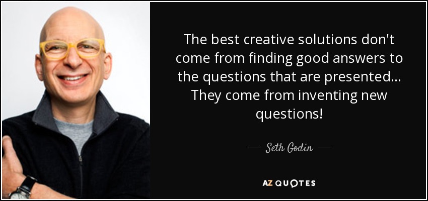 The best creative solutions don't come from finding good answers to the questions that are presented... They come from inventing new questions! - Seth Godin