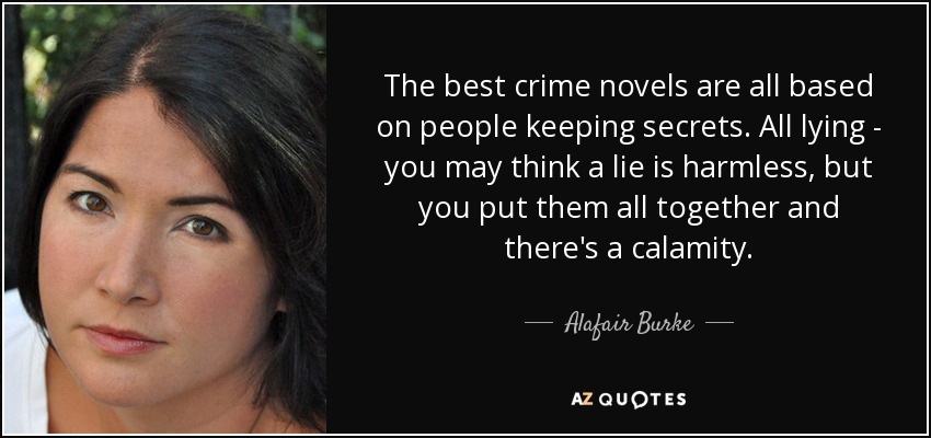 The best crime novels are all based on people keeping secrets. All lying - you may think a lie is harmless, but you put them all together and there's a calamity. - Alafair Burke