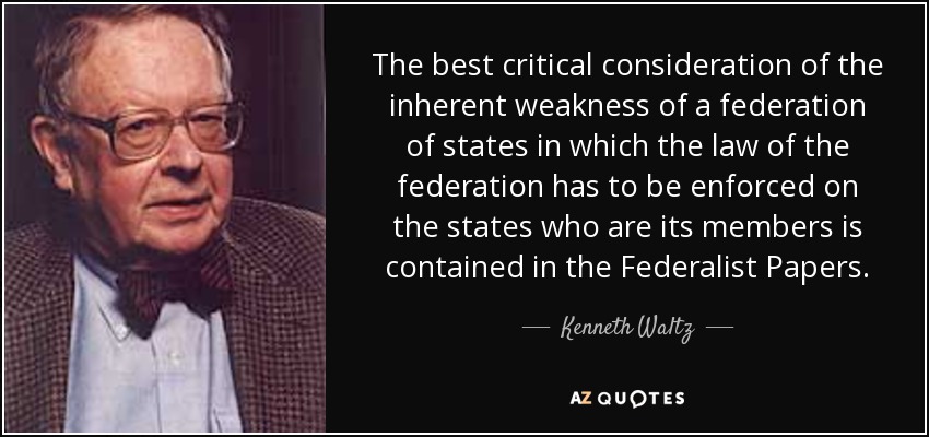 The best critical consideration of the inherent weakness of a federation of states in which the law of the federation has to be enforced on the states who are its members is contained in the Federalist Papers. - Kenneth Waltz