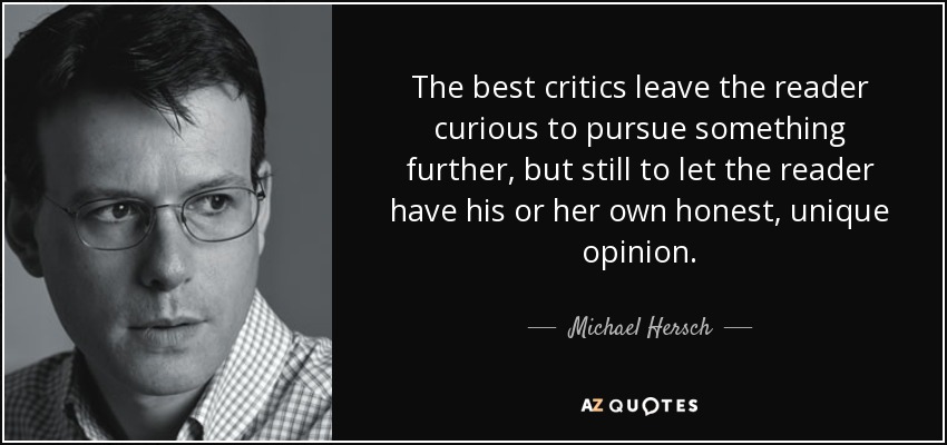 The best critics leave the reader curious to pursue something further, but still to let the reader have his or her own honest, unique opinion. - Michael Hersch