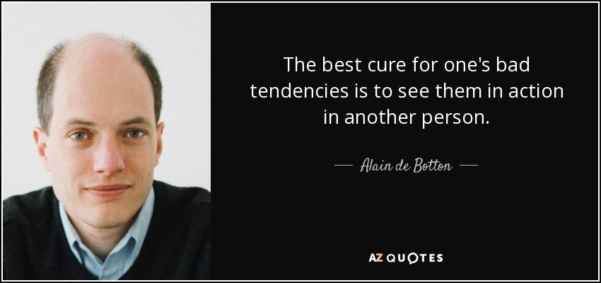 The best cure for one's bad tendencies is to see them in action in another person. - Alain de Botton