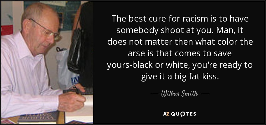 The best cure for racism is to have somebody shoot at you. Man, it does not matter then what color the arse is that comes to save yours-black or white, you're ready to give it a big fat kiss. - Wilbur Smith