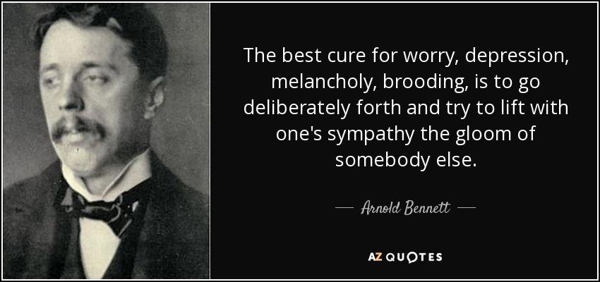The best cure for worry, depression, melancholy, brooding, is to go deliberately forth and try to lift with one's sympathy the gloom of somebody else. - Arnold Bennett