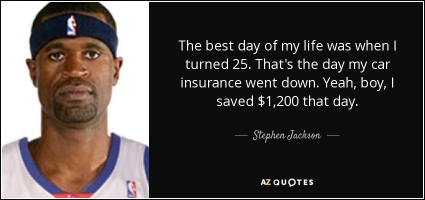 The best day of my life was when I turned 25. That's the day my car insurance went down. Yeah, boy, I saved $1,200 that day. - Stephen Jackson