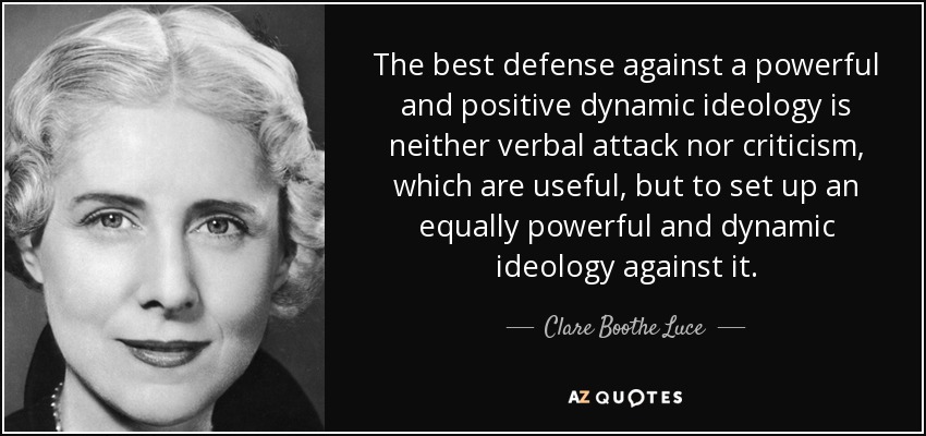 The best defense against a powerful and positive dynamic ideology is neither verbal attack nor criticism, which are useful, but to set up an equally powerful and dynamic ideology against it. - Clare Boothe Luce