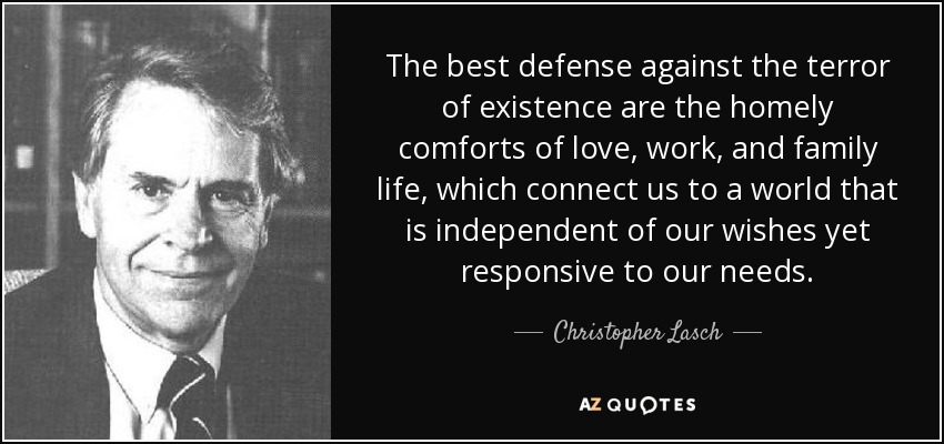 The best defense against the terror of existence are the homely comforts of love, work, and family life, which connect us to a world that is independent of our wishes yet responsive to our needs. - Christopher Lasch
