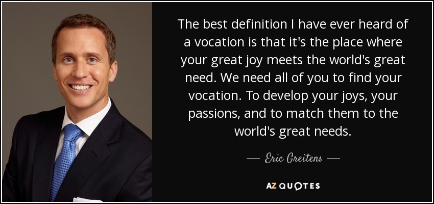 The best definition I have ever heard of a vocation is that it's the place where your great joy meets the world's great need. We need all of you to find your vocation. To develop your joys, your passions, and to match them to the world's great needs. - Eric Greitens