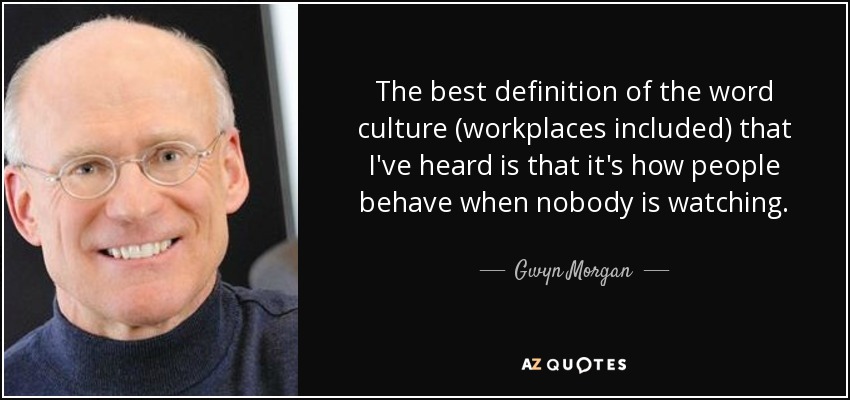 The best definition of the word culture (workplaces included) that I've heard is that it's how people behave when nobody is watching. - Gwyn Morgan