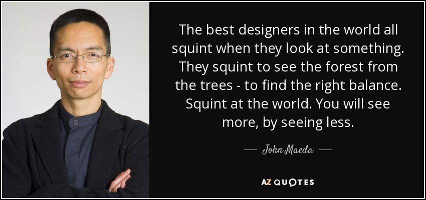 The best designers in the world all squint when they look at something. They squint to see the forest from the trees - to find the right balance. Squint at the world. You will see more, by seeing less. - John Maeda