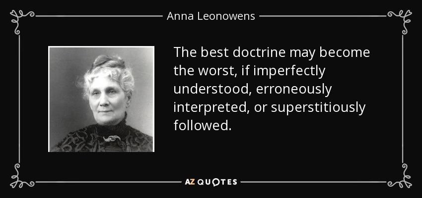 The best doctrine may become the worst, if imperfectly understood, erroneously interpreted, or superstitiously followed. - Anna Leonowens