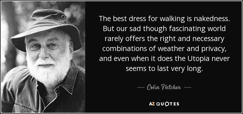 The best dress for walking is nakedness. But our sad though fascinating world rarely offers the right and necessary combinations of weather and privacy, and even when it does the Utopia never seems to last very long. - Colin Fletcher