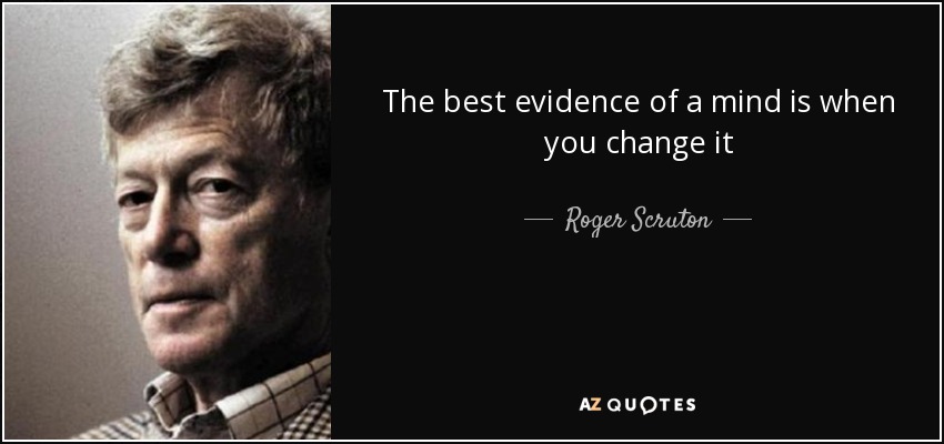 The best evidence of a mind is when you change it - Roger Scruton