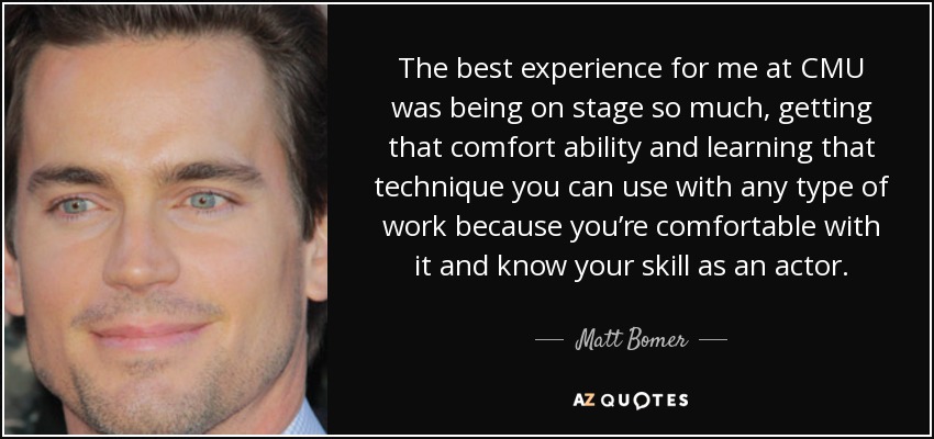 The best experience for me at CMU was being on stage so much, getting that comfort ability and learning that technique you can use with any type of work because you’re comfortable with it and know your skill as an actor. - Matt Bomer
