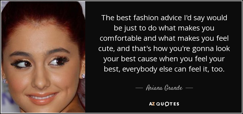 The best fashion advice I'd say would be just to do what makes you comfortable and what makes you feel cute, and that's how you're gonna look your best cause when you feel your best, everybody else can feel it, too. - Ariana Grande