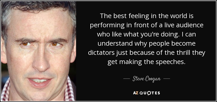 The best feeling in the world is performing in front of a live audience who like what you're doing. I can understand why people become dictators just because of the thrill they get making the speeches. - Steve Coogan