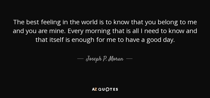 The best feeling in the world is to know that you belong to me and you are mine. Every morning that is all I need to know and that itself is enough for me to have a good day. - Joseph P. Moran
