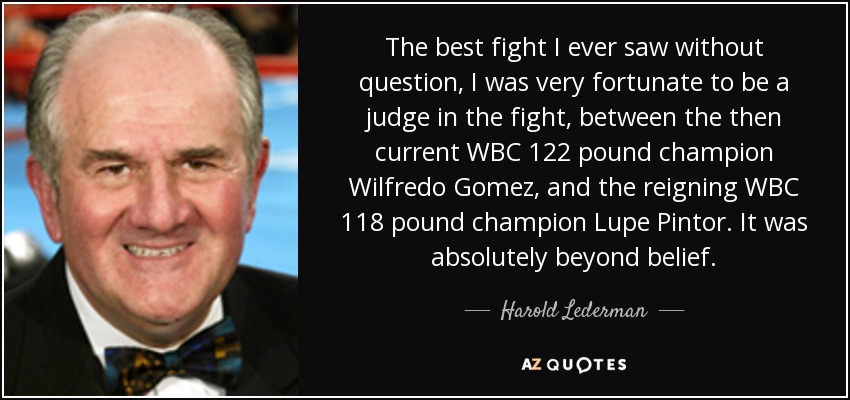 The best fight I ever saw without question, I was very fortunate to be a judge in the fight, between the then current WBC 122 pound champion Wilfredo Gomez, and the reigning WBC 118 pound champion Lupe Pintor. It was absolutely beyond belief. - Harold Lederman