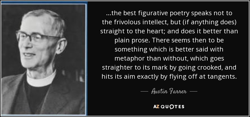 ...the best figurative poetry speaks not to the frivolous intellect, but (if anything does) straight to the heart; and does it better than plain prose. There seems then to be something which is better said with metaphor than without, which goes straighter to its mark by going crooked, and hits its aim exactly by flying off at tangents. - Austin Farrer