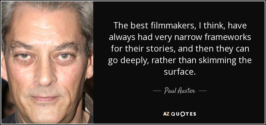 The best filmmakers, I think, have always had very narrow frameworks for their stories, and then they can go deeply, rather than skimming the surface. - Paul Auster