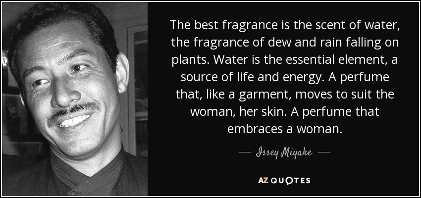 The best fragrance is the scent of water, the fragrance of dew and rain falling on plants. Water is the essential element, a source of life and energy. A perfume that, like a garment, moves to suit the woman, her skin. A perfume that embraces a woman. - Issey Miyake