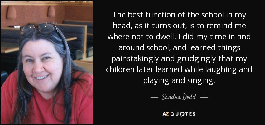 The best function of the school in my head, as it turns out, is to remind me where not to dwell. I did my time in and around school, and learned things painstakingly and grudgingly that my children later learned while laughing and playing and singing. - Sandra Dodd