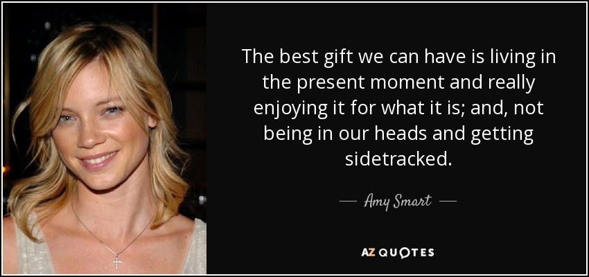 The best gift we can have is living in the present moment and really enjoying it for what it is; and, not being in our heads and getting sidetracked. - Amy Smart