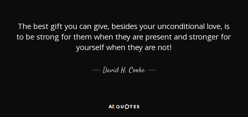 The best gift you can give, besides your unconditional love, is to be strong for them when they are present and stronger for yourself when they are not! - David H. Cooke