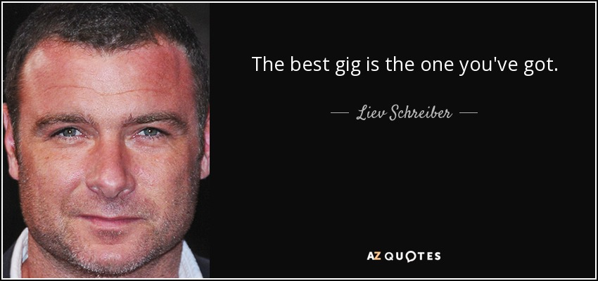 The best gig is the one you've got. - Liev Schreiber
