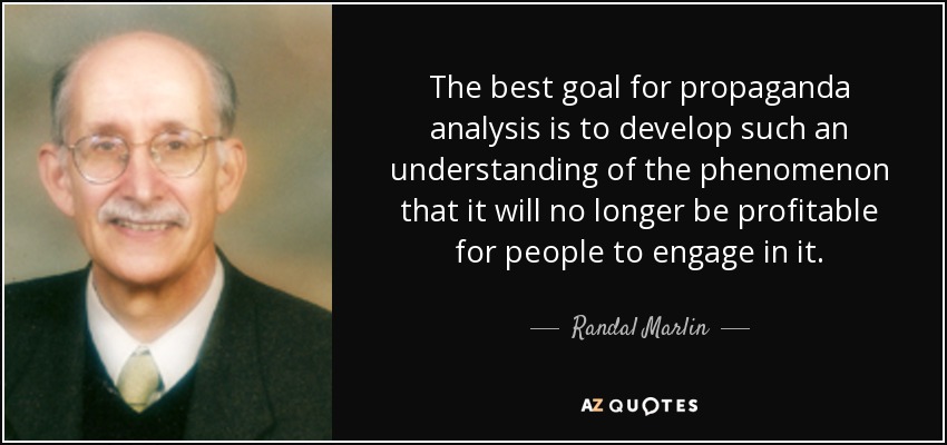 The best goal for propaganda analysis is to develop such an understanding of the phenomenon that it will no longer be profitable for people to engage in it. - Randal Marlin