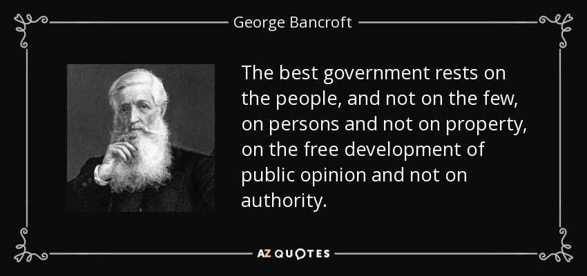 The best government rests on the people, and not on the few, on persons and not on property, on the free development of public opinion and not on authority. - George Bancroft
