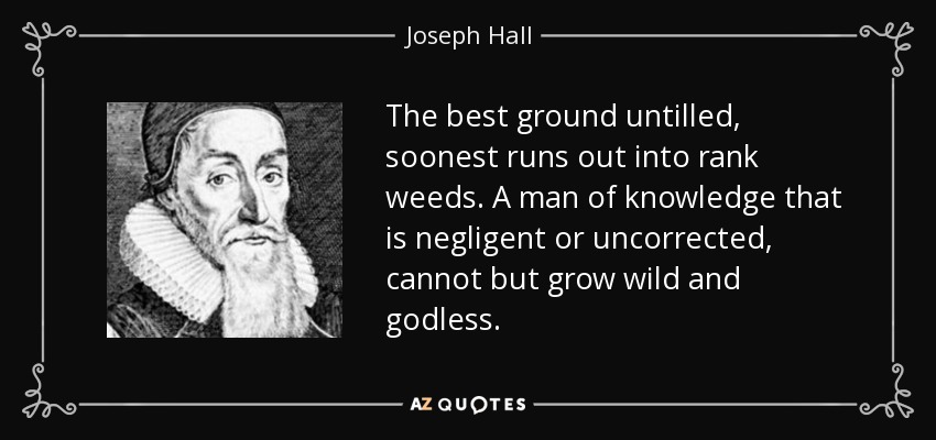 The best ground untilled, soonest runs out into rank weeds. A man of knowledge that is negligent or uncorrected, cannot but grow wild and godless. - Joseph Hall