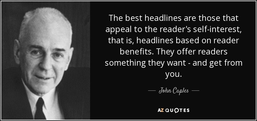 The best headlines are those that appeal to the reader's self-interest, that is, headlines based on reader benefits. They offer readers something they want - and get from you. - John Caples