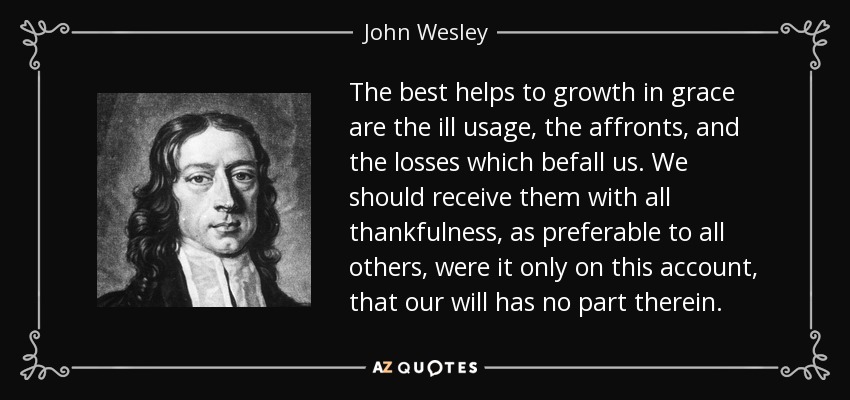 The best helps to growth in grace are the ill usage, the affronts, and the losses which befall us. We should receive them with all thankfulness, as preferable to all others, were it only on this account, that our will has no part therein. - John Wesley