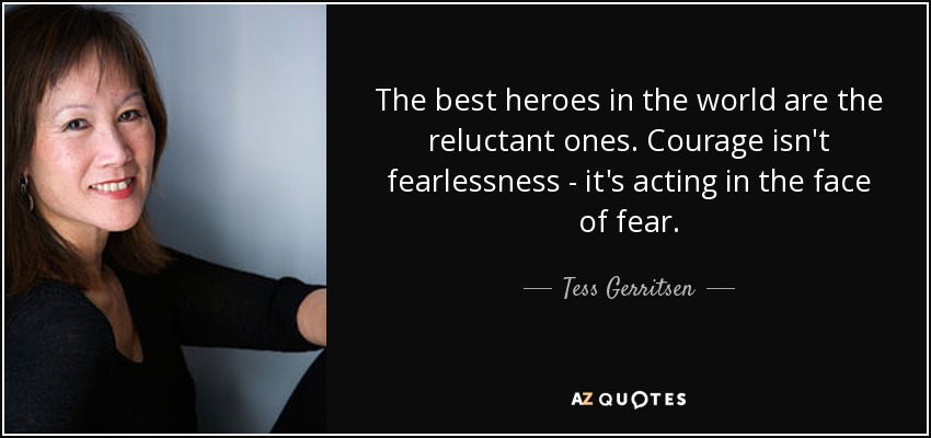 The best heroes in the world are the reluctant ones. Courage isn't fearlessness - it's acting in the face of fear. - Tess Gerritsen
