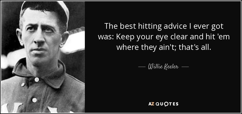 The best hitting advice I ever got was: Keep your eye clear and hit 'em where they ain't; that's all. - Willie Keeler
