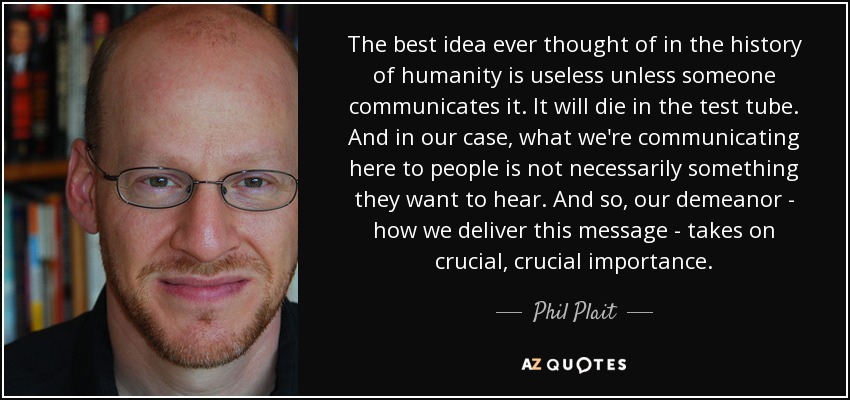 The best idea ever thought of in the history of humanity is useless unless someone communicates it. It will die in the test tube. And in our case, what we're communicating here to people is not necessarily something they want to hear. And so, our demeanor - how we deliver this message - takes on crucial, crucial importance. - Phil Plait