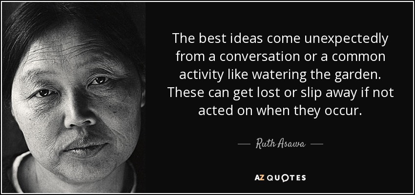 The best ideas come unexpectedly from a conversation or a common activity like watering the garden. These can get lost or slip away if not acted on when they occur. - Ruth Asawa