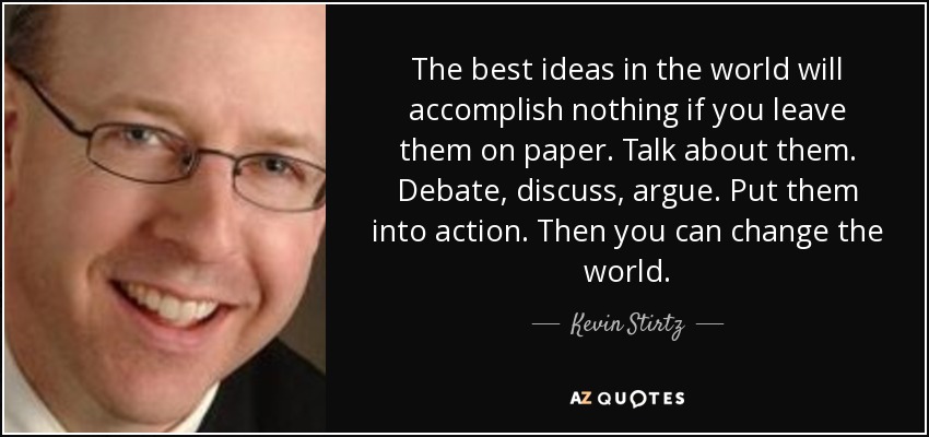 The best ideas in the world will accomplish nothing if you leave them on paper. Talk about them. Debate, discuss, argue. Put them into action. Then you can change the world. - Kevin Stirtz