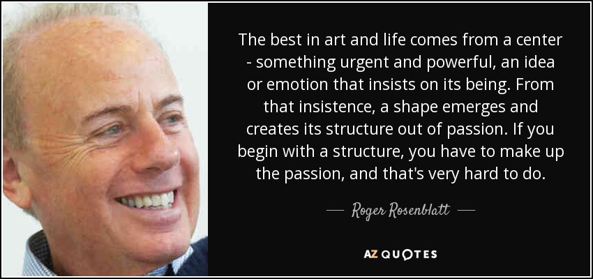 The best in art and life comes from a center - something urgent and powerful, an idea or emotion that insists on its being. From that insistence, a shape emerges and creates its structure out of passion. If you begin with a structure, you have to make up the passion, and that's very hard to do. - Roger Rosenblatt