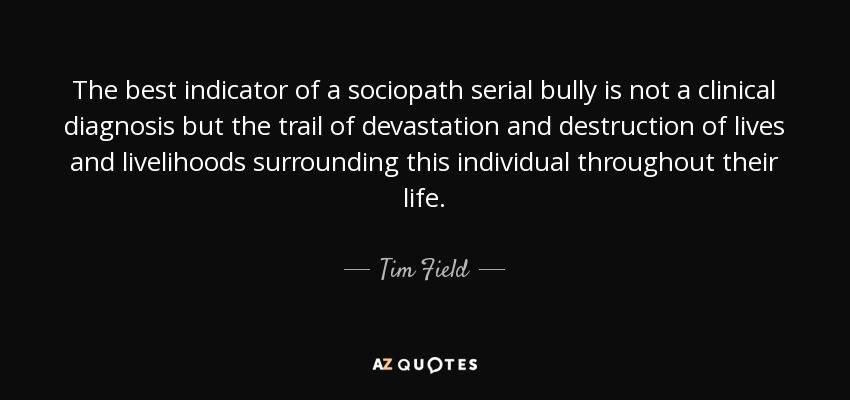The best indicator of a sociopath serial bully is not a clinical diagnosis but the trail of devastation and destruction of lives and livelihoods surrounding this individual throughout their life. - Tim Field