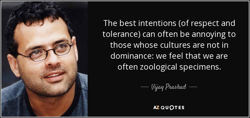 The best intentions (of respect and tolerance) can often be annoying to those whose cultures are not in dominance: we feel that we are often zoological specimens. - Vijay Prashad