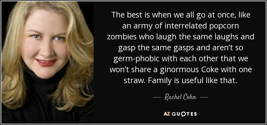 The best is when we all go at once, like an army of interrelated popcorn zombies who laugh the same laughs and gasp the same gasps and aren’t so germ-phobic with each other that we won’t share a ginormous Coke with one straw. Family is useful like that. - Rachel Cohn