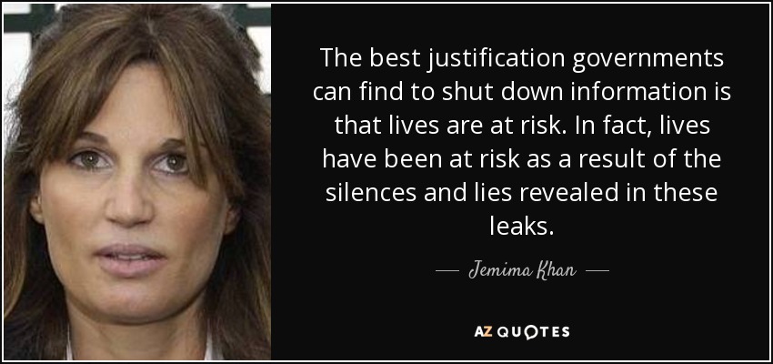 The best justification governments can find to shut down information is that lives are at risk. In fact, lives have been at risk as a result of the silences and lies revealed in these leaks. - Jemima Khan