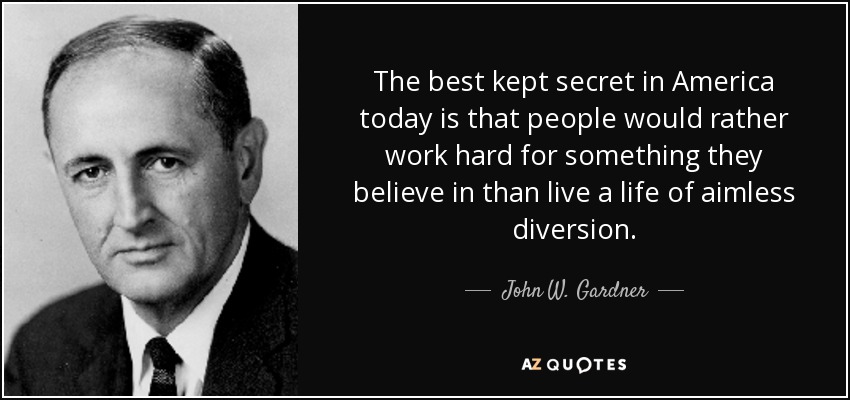 The best kept secret in America today is that people would rather work hard for something they believe in than live a life of aimless diversion. - John W. Gardner