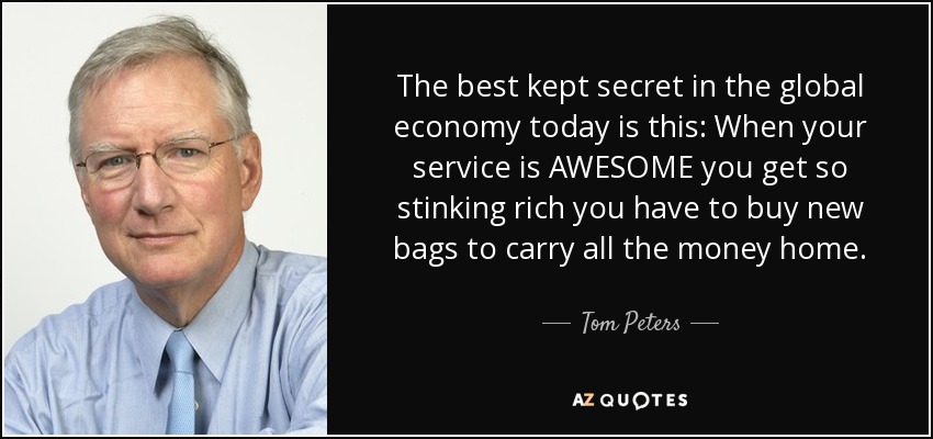 The best kept secret in the global economy today is this: When your service is AWESOME you get so stinking rich you have to buy new bags to carry all the money home. - Tom Peters