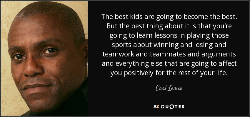 The best kids are going to become the best. But the best thing about it is that you're going to learn lessons in playing those sports about winning and losing and teamwork and teammates and arguments and everything else that are going to affect you positively for the rest of your life. - Carl Lewis