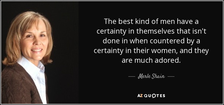 The best kind of men have a certainty in themselves that isn't done in when countered by a certainty in their women, and they are much adored. - Merle Shain