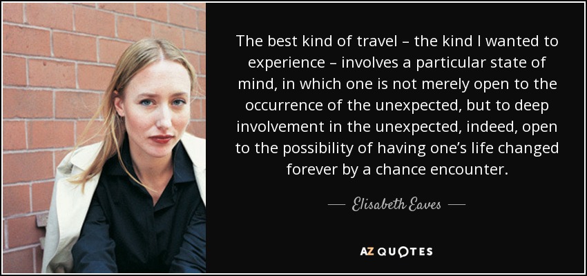 The best kind of travel – the kind I wanted to experience – involves a particular state of mind, in which one is not merely open to the occurrence of the unexpected, but to deep involvement in the unexpected, indeed, open to the possibility of having one’s life changed forever by a chance encounter. - Elisabeth Eaves
