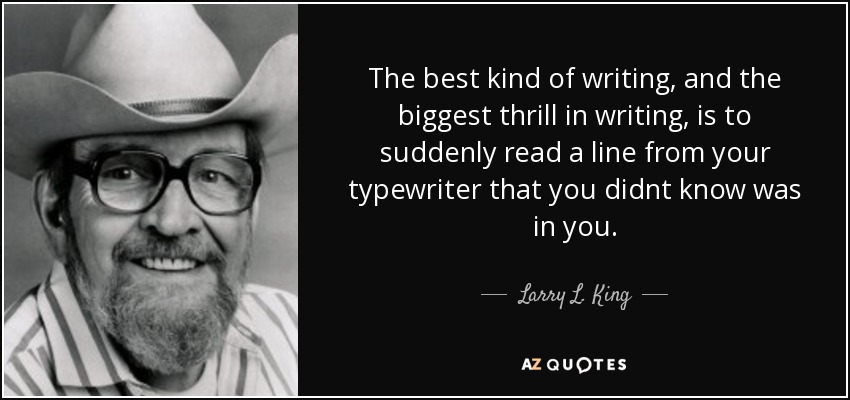 The best kind of writing, and the biggest thrill in writing, is to suddenly read a line from your typewriter that you didnt know was in you. - Larry L. King